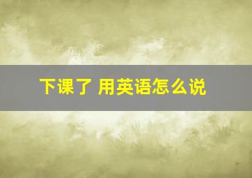 下课了 用英语怎么说