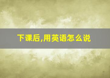 下课后,用英语怎么说