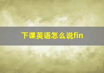 下课英语怎么说fin