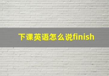 下课英语怎么说finish