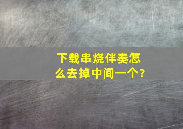 下载串烧伴奏怎么去掉中间一个?