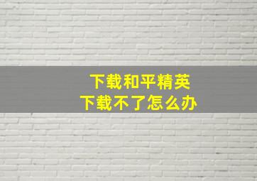 下载和平精英下载不了怎么办