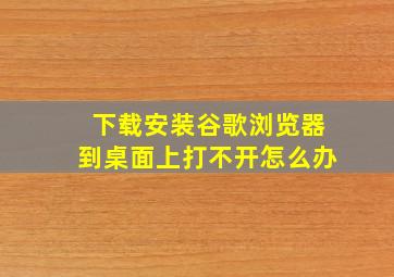 下载安装谷歌浏览器到桌面上打不开怎么办