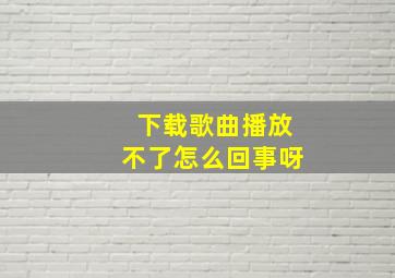 下载歌曲播放不了怎么回事呀