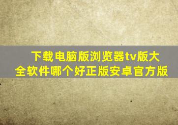 下载电脑版浏览器tv版大全软件哪个好正版安卓官方版