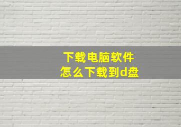 下载电脑软件怎么下载到d盘