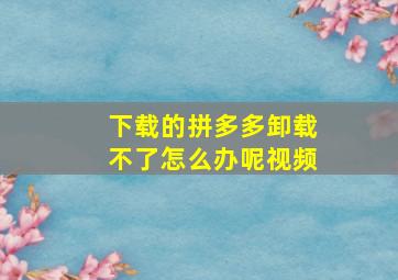 下载的拼多多卸载不了怎么办呢视频