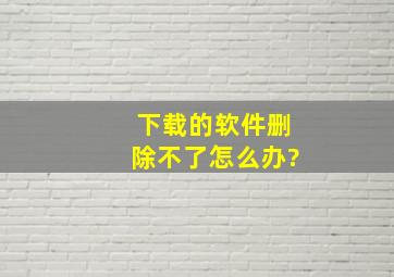 下载的软件删除不了怎么办?