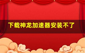 下载神龙加速器安装不了