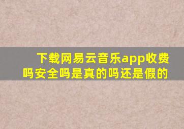 下载网易云音乐app收费吗安全吗是真的吗还是假的