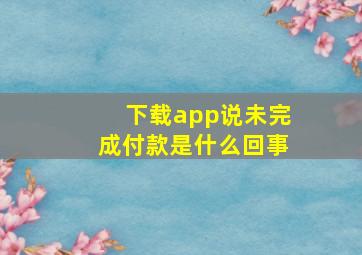 下载app说未完成付款是什么回事