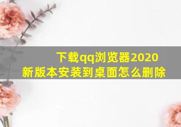 下载qq浏览器2020新版本安装到桌面怎么删除