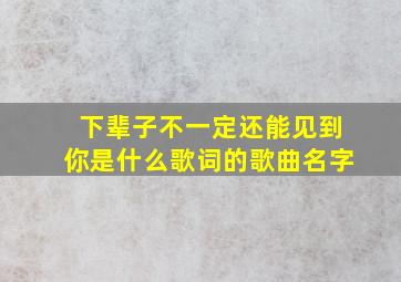 下辈子不一定还能见到你是什么歌词的歌曲名字