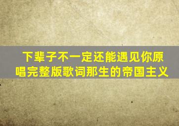 下辈子不一定还能遇见你原唱完整版歌词那生的帝国主义