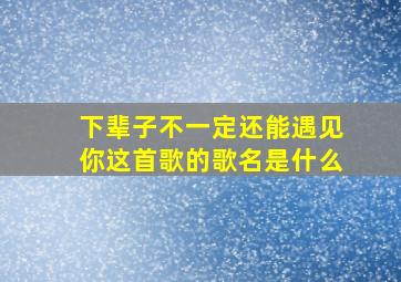 下辈子不一定还能遇见你这首歌的歌名是什么