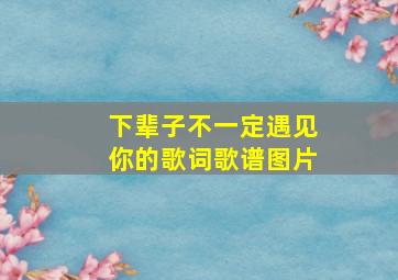 下辈子不一定遇见你的歌词歌谱图片