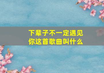 下辈子不一定遇见你这首歌曲叫什么