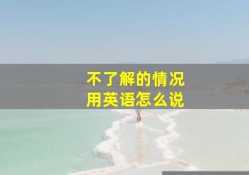 不了解的情况用英语怎么说