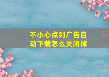 不小心点到广告自动下载怎么关闭掉