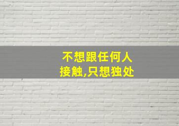 不想跟任何人接触,只想独处