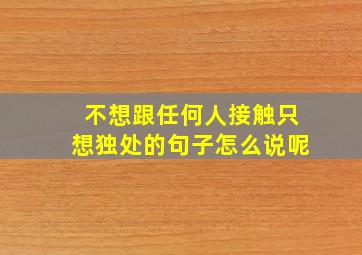 不想跟任何人接触只想独处的句子怎么说呢