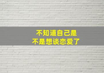 不知道自己是不是想谈恋爱了