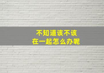 不知道该不该在一起怎么办呢