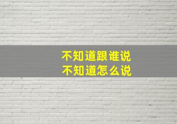 不知道跟谁说 不知道怎么说