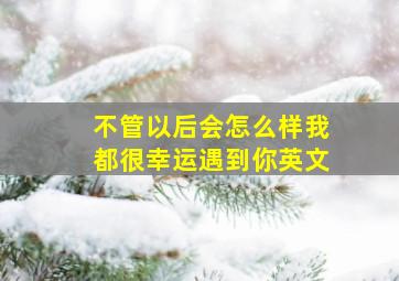 不管以后会怎么样我都很幸运遇到你英文