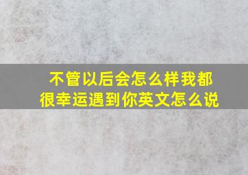 不管以后会怎么样我都很幸运遇到你英文怎么说