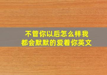 不管你以后怎么样我都会默默的爱着你英文