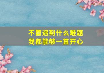 不管遇到什么难题我都能够一直开心