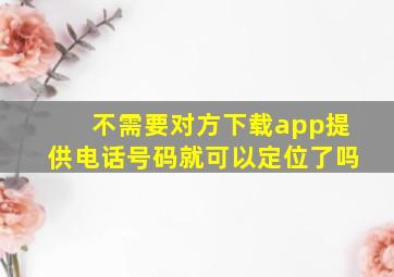 不需要对方下载app提供电话号码就可以定位了吗