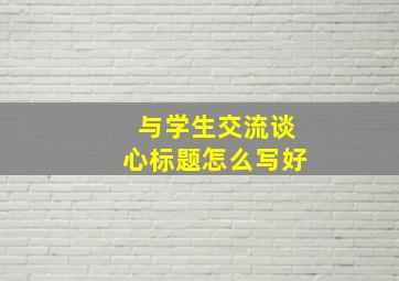 与学生交流谈心标题怎么写好