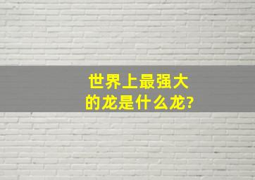 世界上最强大的龙是什么龙?