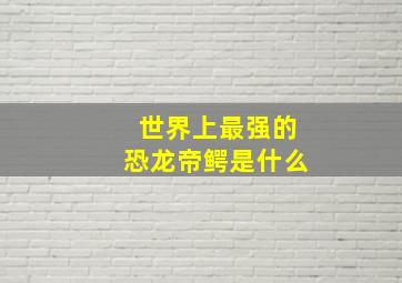 世界上最强的恐龙帝鳄是什么