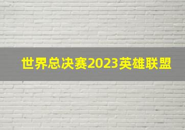 世界总决赛2023英雄联盟