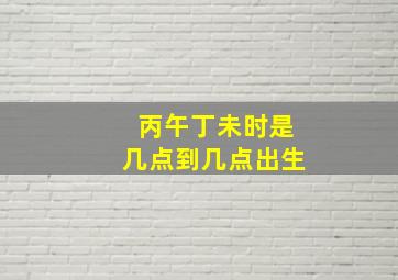 丙午丁未时是几点到几点出生