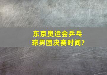 东京奥运会乒乓球男团决赛时间?