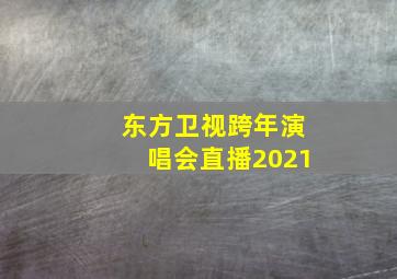 东方卫视跨年演唱会直播2021