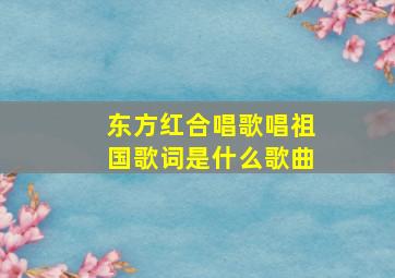 东方红合唱歌唱祖国歌词是什么歌曲