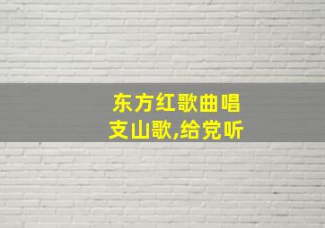 东方红歌曲唱支山歌,给党听