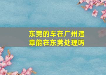 东莞的车在广州违章能在东莞处理吗