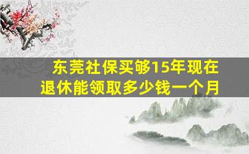 东莞社保买够15年现在退休能领取多少钱一个月