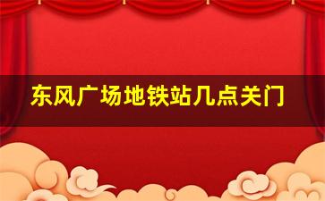 东风广场地铁站几点关门