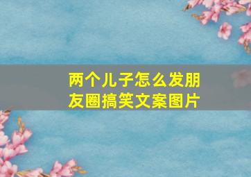 两个儿子怎么发朋友圈搞笑文案图片