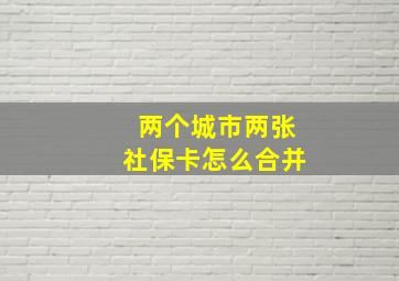 两个城市两张社保卡怎么合并