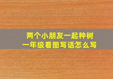 两个小朋友一起种树一年级看图写话怎么写