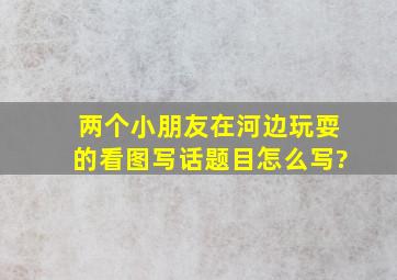 两个小朋友在河边玩耍的看图写话题目怎么写?