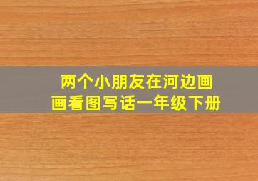 两个小朋友在河边画画看图写话一年级下册